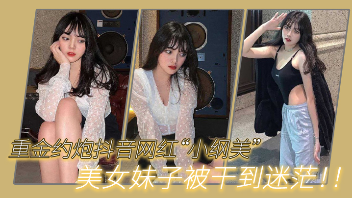 重金约炮抖音网红“小纲美”美女妹子被干到迷茫！！